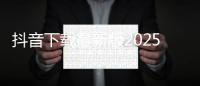 抖音下载最新版2025官方正版